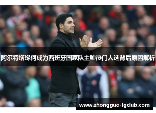 阿尔特塔缘何成为西班牙国家队主帅热门人选背后原因解析