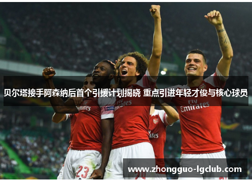 贝尔塔接手阿森纳后首个引援计划揭晓 重点引进年轻才俊与核心球员